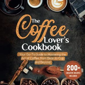 The Coffee Lover's Cookbook: Your Go-To Guide To Mastering The Art Of Coffee